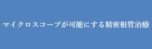 マイクロスコープが可能にする精密根管治療
